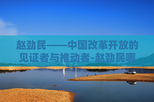 赵劲民——中国改革开放的见证者与推动者-赵劲民哪里人 赵劲民——中国改革开放的见证者与推动者-赵劲民哪里人