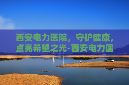西安电力医院,守护健康,点亮希望之光-西安电力医院电话咨询24小时 西安电力医院,守护健康,点亮希望之光-西安电力医院电话咨询24小时
