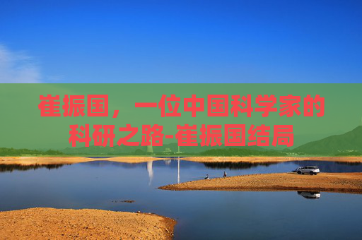 崔振国,一位中国科学家的科研之路-崔振国结局 崔振国,一位中国科学家的科研之路-崔振国结局