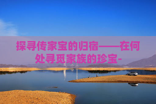 探寻传家宝的归宿——在何处寻觅家族的珍宝- 探寻传家宝的归宿——在何处寻觅家族的珍宝-
