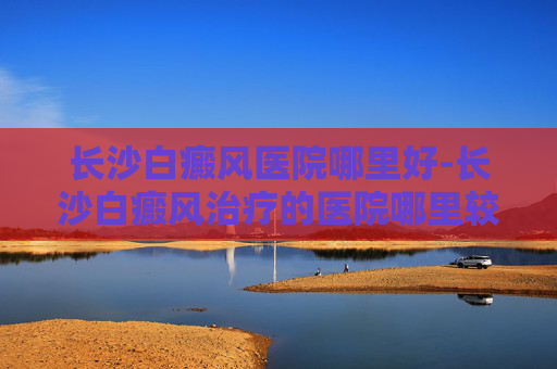 长沙白癜风医院哪里好-长沙白癜风治疗的医院哪里较好 长沙白癜风医院哪里好-长沙白癜风治疗的医院哪里较好
