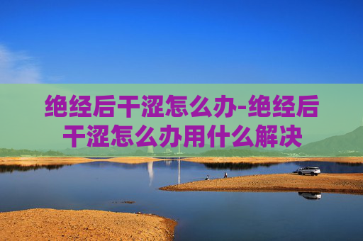 绝经后干涩怎么办-绝经后干涩怎么办用什么解决 绝经后干涩怎么办-绝经后干涩怎么办用什么解决