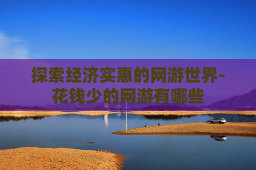 探索经济实惠的网游世界-花钱少的网游有哪些 探索经济实惠的网游世界-花钱少的网游有哪些