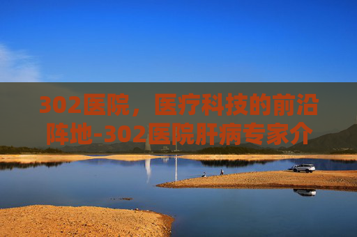 302医院，医疗科技的前沿阵地-302医院肝病专家介绍