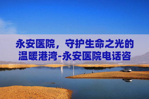 永安医院,守护生命之光的温暖港湾-永安医院电话咨询24小时电话 永安医院,守护生命之光的温暖港湾-永安医院电话咨询24小时电话