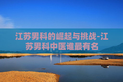 江苏男科的崛起与挑战-江苏男科中医谁最有名 江苏男科的崛起与挑战-江苏男科中医谁最有名