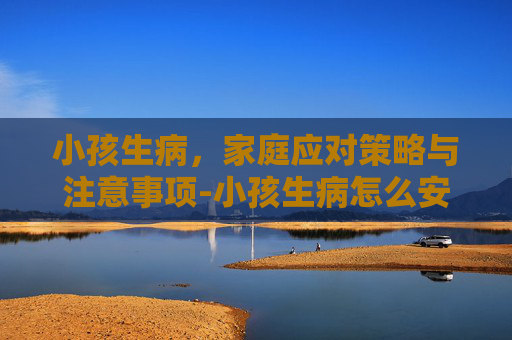 小孩生病,家庭应对策略与注意事项-小孩生病怎么安慰家长的话 小孩生病,家庭应对策略与注意事项-小孩生病怎么安慰家长的话