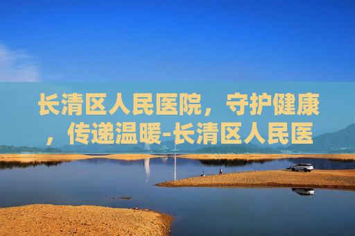 长清区人民医院,守护健康,传递温暖-长清区人民医院是三甲医院吗 长清区人民医院,守护健康,传递温暖-长清区人民医院是三甲医院吗