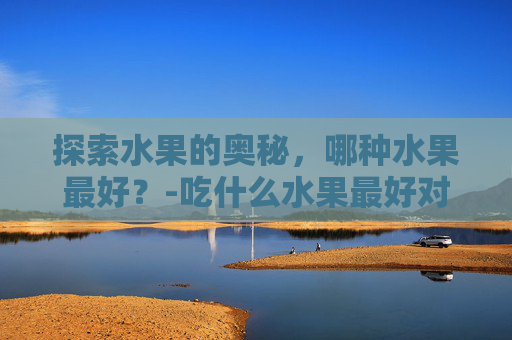 探索水果的奥秘,哪种水果最好?-吃什么水果最好对身体最健康 探索水果的奥秘,哪种水果最好?-吃什么水果最好对身体最健康