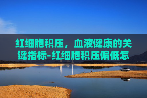 红细胞积压,血液健康的关键指标-红细胞积压偏低怎么回事 红细胞积压,血液健康的关键指标-红细胞积压偏低怎么回事