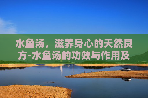 水鱼汤,滋养身心的天然良方-水鱼汤的功效与作用及营养 水鱼汤,滋养身心的天然良方-水鱼汤的功效与作用及营养