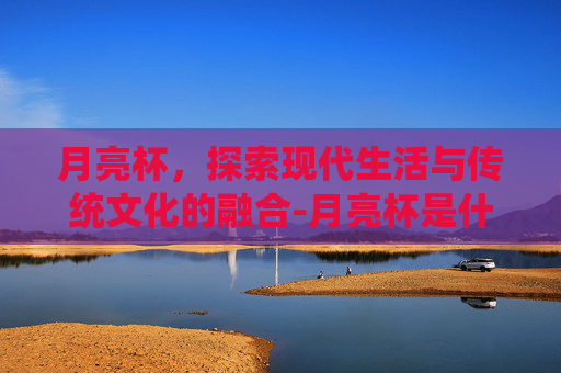 月亮杯,探索现代生活与传统文化的融合-月亮杯是什么东西 月亮杯,探索现代生活与传统文化的融合-月亮杯是什么东西