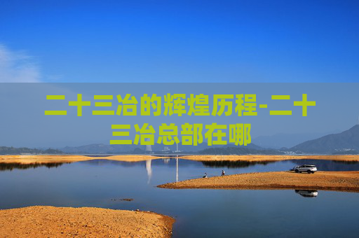 二十三冶的辉煌历程-二十三冶总部在哪 二十三冶的辉煌历程-二十三冶总部在哪