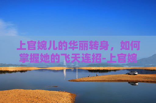 上官婉儿的华丽转身，如何掌握她的飞天连招-上官婉儿怎么飞天连招 23333