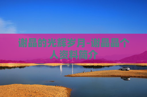 谢晶的光辉岁月-谢晶晶个人资料简介 谢晶的光辉岁月-谢晶晶个人资料简介