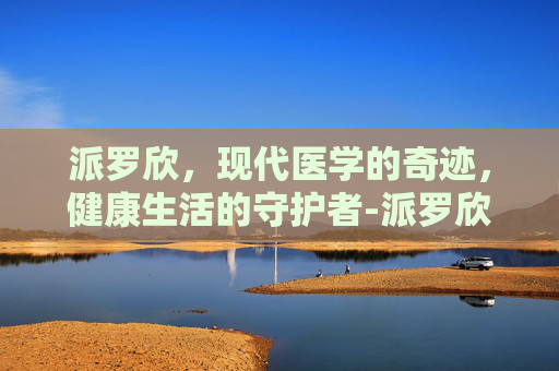 派罗欣,现代医学的奇迹,健康生活的守护者-派罗欣和派格宾区别 派罗欣,现代医学的奇迹,健康生活的守护者-派罗欣和派格宾区别