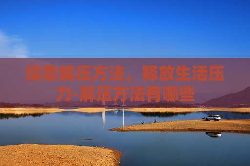 探索解压方法,释放生活压力-解压方法有哪些 探索解压方法,释放生活压力-解压方法有哪些