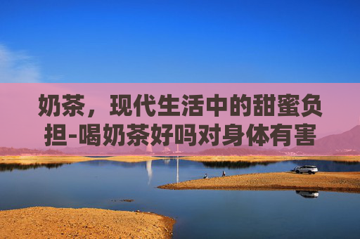 奶茶,现代生活中的甜蜜负担-喝奶茶好吗对身体有害吗 奶茶,现代生活中的甜蜜负担-喝奶茶好吗对身体有害吗