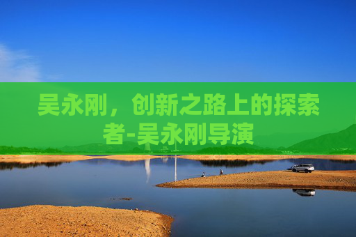 吴永刚，创新之路上的探索者-吴永刚导演