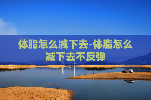体脂怎么减下去-体脂怎么减下去不反弹