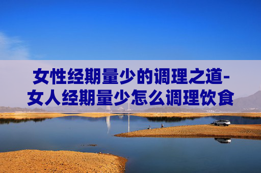 女性经期量少的调理之道-女人经期量少怎么调理饮食