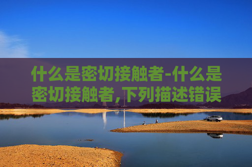 什么是密切接触者-什么是密切接触者,下列描述错误说法的是