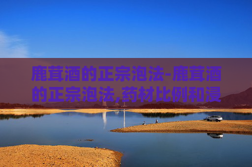 鹿茸酒的正宗泡法-鹿茸酒的正宗泡法,药材比例和浸泡时间怎么控制?