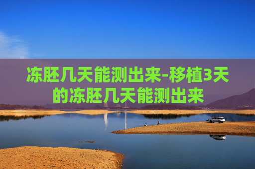 冻胚几天能测出来-移植3天的冻胚几天能测出来