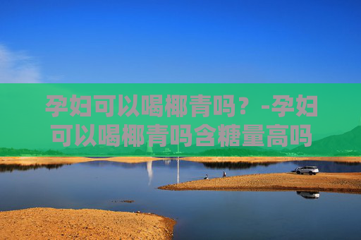孕妇可以喝椰青吗？-孕妇可以喝椰青吗含糖量高吗