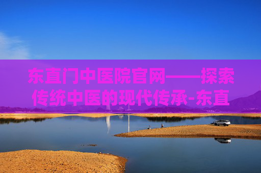 东直门中医院官网——探索传统中医的现代传承-东直门中医院官网预约挂号