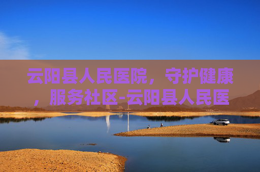 云阳县人民医院，守护健康，服务社区-云阳县人民医院电话
