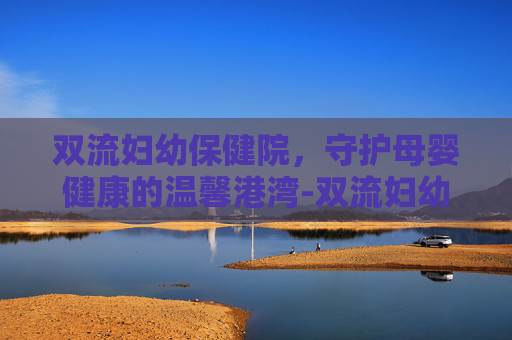 双流妇幼保健院，守护母婴健康的温馨港湾-双流妇幼保健院上班时间