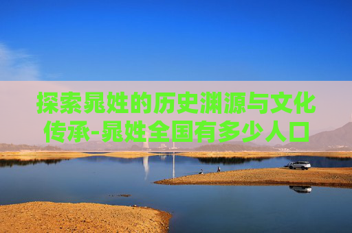 探索晁姓的历史渊源与文化传承-晁姓全国有多少人口 探索晁姓的历史渊源与文化传承-晁姓全国有多少人口