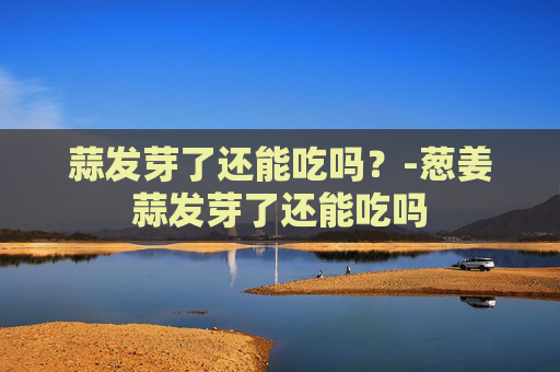 蒜发芽了还能吃吗?-葱姜蒜发芽了还能吃吗 蒜发芽了还能吃吗?-葱姜蒜发芽了还能吃吗