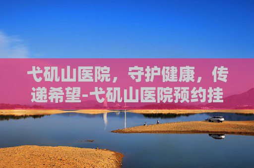 弋矶山医院,守护健康,传递希望-弋矶山医院预约挂号网 弋矶山医院,守护健康,传递希望-弋矶山医院预约挂号网
