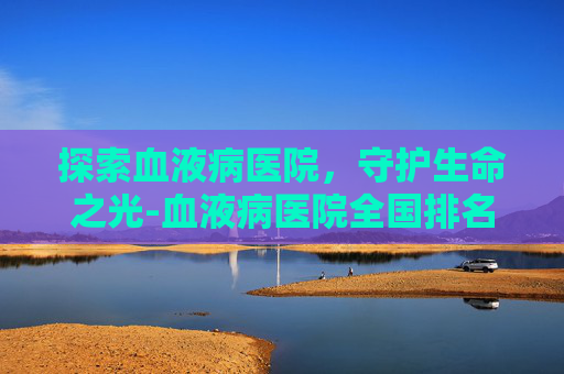 探索血液病医院,守护生命之光-血液病医院全国排名榜前十名 探索血液病医院,守护生命之光-血液病医院全国排名榜前十名