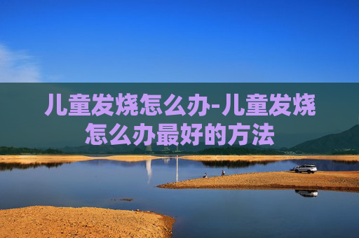 儿童发烧怎么办-儿童发烧怎么办最好的方法