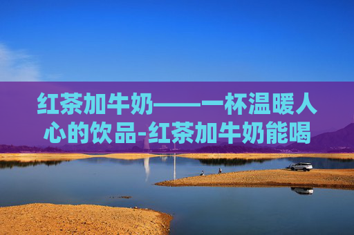 红茶加牛奶——一杯温暖人心的饮品-红茶加牛奶能喝吗