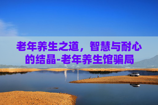 老年养生之道，智慧与耐心的结晶-老年养生馆骗局