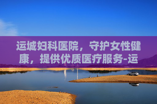 运城妇科医院，守护女性健康，提供优质医疗服务-运城妇科医院推荐