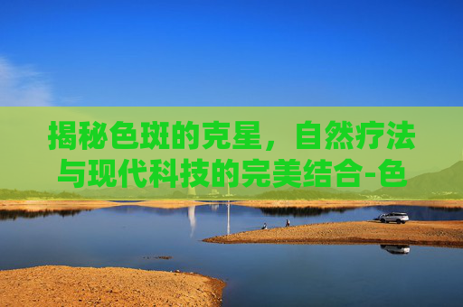 揭秘色斑的克星，自然疗法与现代科技的完美结合-色斑怎么去掉