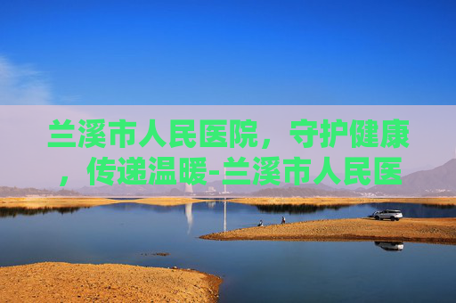 兰溪市人民医院，守护健康，传递温暖-兰溪市人民医院官网