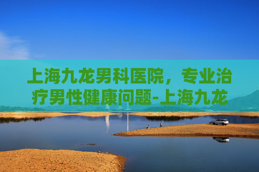 上海九龙男科医院，专业治疗男性健康问题-上海九龙男科医院是三甲医院吗