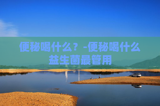 便秘喝什么？-便秘喝什么益生菌最管用