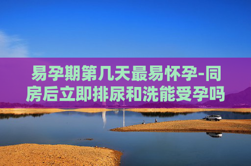 易孕期第几天最易怀孕-同房后立即排尿和洗能受孕吗