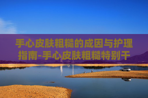 手心皮肤粗糙的成因与护理指南-手心皮肤粗糙特别干硬怎么办啊
