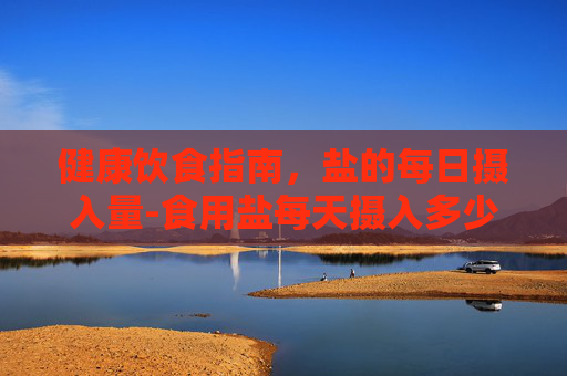 健康饮食指南，盐的每日摄入量-食用盐每天摄入多少克