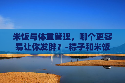 米饭与体重管理，哪个更容易让你发胖？-粽子和米饭哪个容易发胖