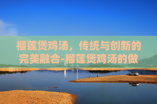 榴莲煲鸡汤，传统与创新的完美融合-榴莲煲鸡汤的做法
