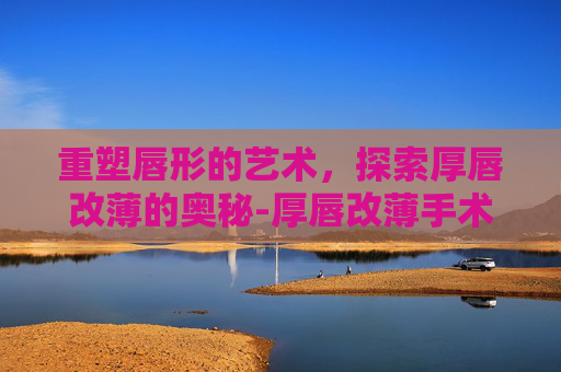 重塑唇形的艺术，探索厚唇改薄的奥秘-厚唇改薄手术